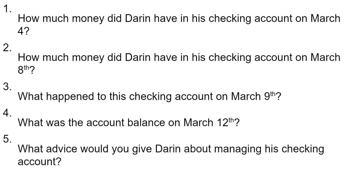 1.
How much money did Darin have in his checking account on March
4?
2.
How much money did Darin have in his checking account on March
8th?
3.
What happened to this checking account on March 9th?
4.
What was the account balance on March 12th?
5.
What advice would you give Darin about managing his checking
аccount?
