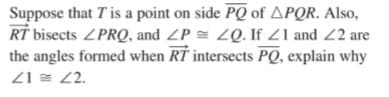 Suppose that Tis a point on side PQ of APQR. Also,
RT bisects ZPRQ, and ZP = 2Q. If Z1 and 2 are
the angles formed when RT intersects PQ, explain why
Z1 = 2.
