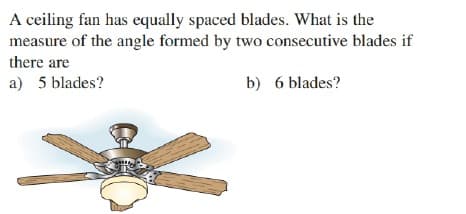 A ceiling fan has equally spaced blades. What is the
measure of the angle formed by two consecutive blades if
there are
a) 5 blades?
b) 6 blades?
