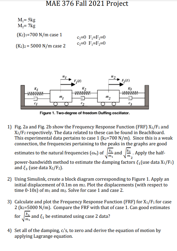 MAE 376 Fall 2021 Project
M,= 5kg
M,= 7kg
(K2)1=700 N/m case 1
c:=0 F;=F;=0
c,=0 F;=F;=0
(K2)2 = 5000 N/m case 2
wwim
wwwm
m2
Figure 1. Two-degree of freedom Duffing oscillator.
1) Fig. 2a and Fig. 2b show the Frequency Response Function (FRF) X1/F1 and
X2/F2 respectively. The data related to these can be found in BeachBoard.
This experimental data pertains to case 1 (k2=700 N/m). Since this is a weak
connection, the frequencies pertaining to the peaks in the graphs are good
estimates to the natural frequencies (@n) of_
- and
. Apply the half-
power-bandwidth method to estimate the damping factors ,(use data X1/F1)
and 53 (use data X2/F2).
2) Using Simulink, create a block diagram corresponding to Figure 1. Apply an
initial displacement of 0.1m on m2. Plot the displacements (with respect to
time 0-10s) of m and m2. Solve for case 1 and case 2.
3) Calculate and plot the Frequency Response Function (FRF) for X1/F1 for case
2 (k2=5000 N/m). Compare the FRF with that of case 1. Can good estimates
and §, be estimated using case 2 data?
ms
for
4) Set all of the damping, c's, to zero and derive the equation of motion by
applying Lagrange equation.
