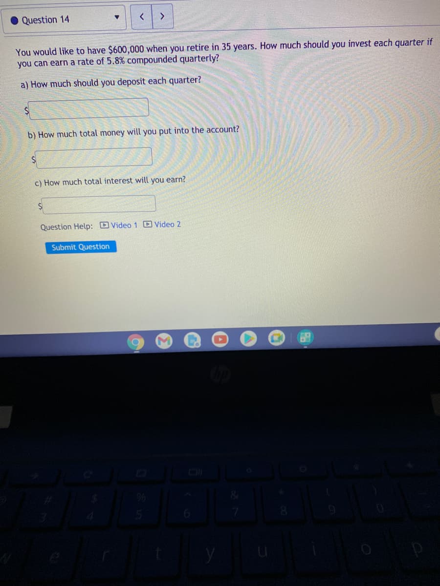 • Question 14
<>
You would like to have $600,000 when you retire in 35 years. How much should you invest each quarter if
you can earn a rate of 5.8% compounded quarterly?
a) How much should you deposit each quarter?
b) How much total money will you put into the account?
c) How much total interest will you earn?
Question Help: D Video 1 D Video 2
Submit Question
