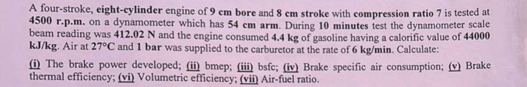 A four-stroke, eight-cylinder engine of 9 cm bore and 8 cm stroke with compression ratio 7 is tested at
4500 r.p.m. on a dynamometer which has 54 cm arm. During 10 minutes test the dynamometer scale
beam reading was 412.02 N and the engine consumed 4.4 kg of gasoline having a calorific value of 44000
kJ/kg. Air at 27°C and 1 bar was supplied to the carburetor at the rate of 6 kg/min. Calculate:
(i) The brake power developed; (ii) bmep; (iii) bsfc; (iv) Brake specific air consumption; (v) Brake
thermal efficiency; (vi) Volumetric efficiency; (vii) Air-fuel ratio.