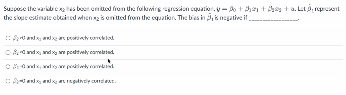 Suppose the variable x₂ has been omitted from the following regression equation, y = B₁ + B₁x1 + B₂x2 + u. Let ₁ represent
the slope estimate obtained when X₂ is omitted from the equation. The bias in B₁ is negative if
O B₂ >0 and X₁ and x2 are positively correlated.
O B₂ <0 and X₁ and x2 are positively correlated.
O B₂=0 and X₁ and x2 are positively correlated.
O B₂=0 and X₁ and x2 are negatively correlated.