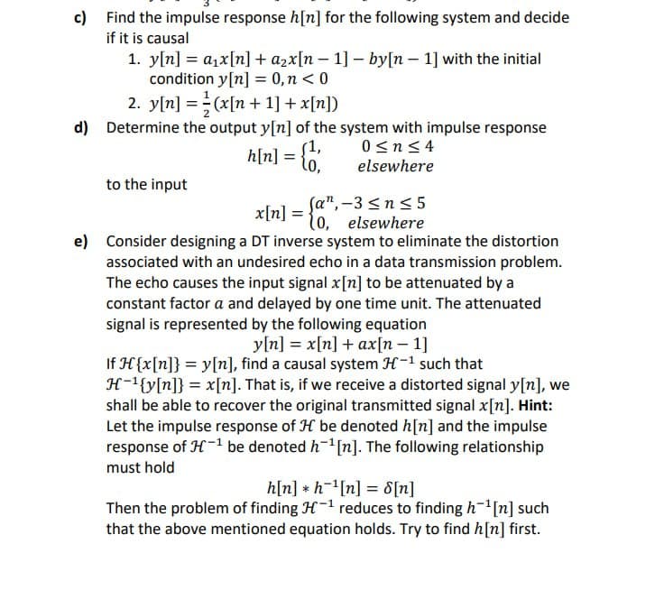 c)
Find the impulse response h[n] for the following system and decide
if it is causal
d)
e)
1. y[n] = a₁x[n] + a₂x[n − 1] − by[n 1] with the initial
condition y[n] = 0,n<0
2. y[n] = (x[n+ 1] + x[n])
Determine the output y[n] of the system with impulse response
0≤n≤4
elsewhere
h[n] = {
to the input
(an,-3≤n≤5
10, elsewhere
Consider designing a DT inverse system to eliminate the distortion
associated with an undesired echo in a data transmission problem.
The echo causes the input signal x[n] to be attenuated by a
constant factor a and delayed by one time unit. The attenuated
signal is represented by the following equation
y[n] = x[n] + ax[n 1]
If H{x[n]} = y[n], find a causal system H-¹ such that
H-¹{y[n]} = x[n]. That is, if we receive a distorted signal y[n], we
shall be able to recover the original transmitted signal x[n]. Hint:
Let the impulse response of H be denoted h[n] and the impulse
response of H-1 be denoted h¹ [n]. The following relationship
must hold
x[n] =
h[n] h¹[n] = 8[n]
Then the problem of finding H-¹ reduces to finding h¹ [n] such
that the above mentioned equation holds. Try to find h[n] first.