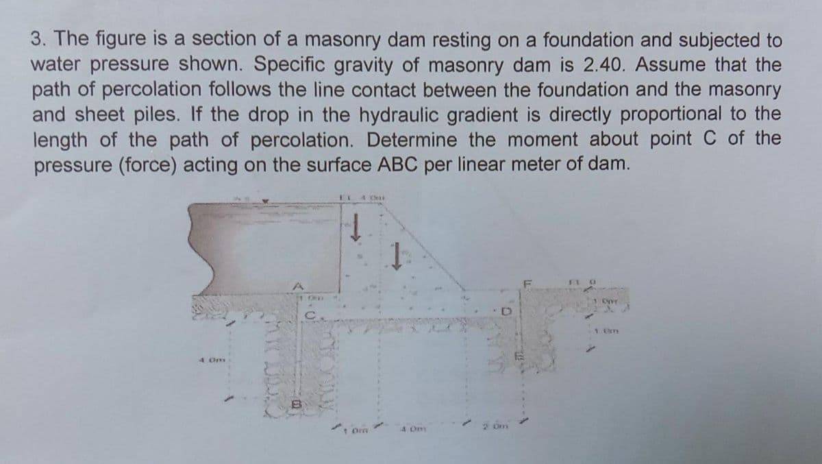 3. The figure is a section of a masonry dam resting on a foundation and subjected to
water pressure shown. Specific gravity of masonry dam is 2.40. Assume that the
path of percolation follows the line contact between the foundation and the masonry
and sheet piles. If the drop in the hydraulic gradient is directly proportional to the
length of the path of percolation. Determine the moment about point C of the
pressure (force) acting on the surface ABC per linear meter of dam.
4 0m
1.00
FL 4 MI
1 Omm
2.0m
Opr
1 (7