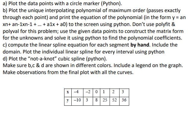 a) Plot the data points with a circle marker (Python).
b) Plot the unique interpolating polynomial of maximum order (passes exactly
through each point) and print the equation of the polynomial (in the form y = an
xn+ an-1xn-1 + ... + a1x + a0) to the screen using python. Don't use polyfit &
polyval for this problem; use the given data points to construct the matrix form
for the unknowns and solve it using python to find the polynomial coefficients.
c) compute the linear spline equation for each segment by hand. Include the
domain. Plot the individual linear spline for every interval using python
d) Plot the "not-a-knot" cubic spline (python).
Make sure b,c & d are shown in different colors. Include a legend on the graph.
Make observations from the final plot with all the curves.
I-4 -2 0 1 2 3
y -10 3 8 25 52 36