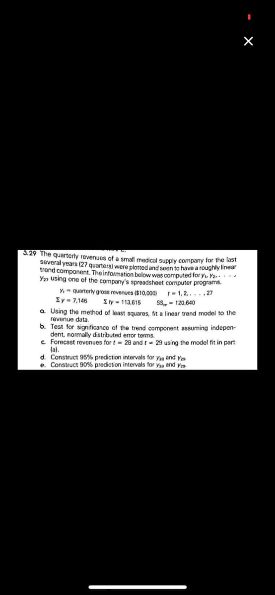 X
3.29 The quarterly revenues of a small medical supply company for the last
several years (27 quarters) were plotted and seen to have a roughly linear
trend component. The information below was computed for y₁. Y₂.....
Y27 using one of the company's spreadsheet computer programs.
t=1,2,..., 27
y, quarterly gross revenues ($10,000)
Σ y = 7,146 3ty w 113,615
SS-120,640
a. Using the method of least squares, fit a linear trend model to the
revenue data.
b. Test for significance of the trend component assuming indepen-
dent, normally distributed error terms.
c. Forecast revenues for t= 28 and t = 29 using the model fit in part
(a).
d. Construct 95% prediction intervals for y28 and Y29-
e. Construct 90% prediction intervals for y2a and Y20