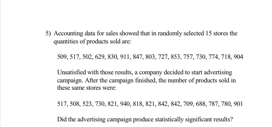 5) Accounting data for sales showed that in randomly selected 15 stores the
quantities of products sold are:
509, 517, 502, 629, 830, 911, 847, 803, 727, 853, 757, 730, 774, 718, 904
Unsatisfied with those results, a company decided to start advertising
campaign. After the campaign finished, the number of products sold in
these same stores were:
517, 508, 523, 730, 821, 940, 818, 821, 842, 842, 709, 688, 787, 780, 901
Did the advertising campaign produce statistically significant results?
