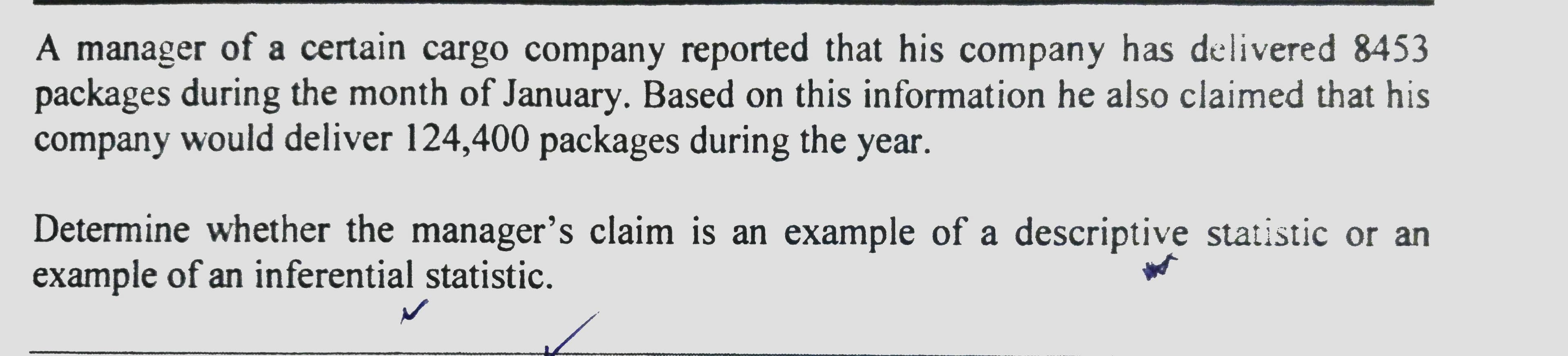 A manager of a certain cargo company reported that his company has delivered 8453
packages during the month of January. Based on this information he also claimed that his
company would deliver 124,400 packages during the year.
уear.
Determine whether the manager's claim is an example of a descriptive statistic or an
example of an inferential statistic.
