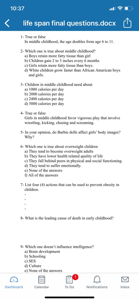 10:37
life span final questions.docx
1- True or false
In middle childhood, the age doubles from age 6 to 11.
2- Which one is true about middle childhood?
a) Boys retain more fatty tissue than girl
b) Children gain 2 to 3 inches every 6 months
c) Girls retain more fatty tissue than boys.
d) White children grow faster than African American boys
and girls.
3- Children in middle childhood need about:
a) 1000 calories per day
b) 2000 calories per day
c) 2400 calories per day
d) 5000 calories per day
4- True or false
Girls in middle childhood favor vigorous play that involve
wrestling, kicking, chasing and screaming.
5- In your opinion, do Barbie dolls affect girls' body images?
Why?
6- Which one is true about overweight children
a) They tend to become overweight adults
b) They have lower health related quality of life
c) They fall behind peers in physical and social functioning.
d) They tend to suffer emotionally.
e) None of the answers
f) All of the answers
7- List four (4) actions that can be used to prevent obesity in
children.
8- What is the leading cause of death in early childhood?
9- Which one doesn't influence intelligence?
a) Brain development
b) Schooling
c) SES
d) Culture
e) None of the answers
Dashboard
Calendar
To Do
Notifications
Inbox
因

