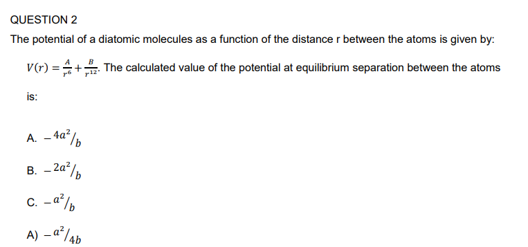 QUESTION 2
The potential of a diatomic molecules as a function of the distance r between the atoms is given by:
The calculated value of the potential at equilibrium separation between the atoms
V(r) =
is:
A
A. -4a²/b
B. - 2a²b
_a²/b
C.
Ab
A) - a²/4b