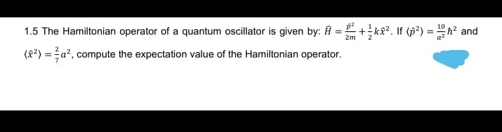 10
1.5 The Hamiltonian operator of a quantum oscillator is given by: Ĥ = +k&?. If (p?) = h? and
2m
2
(8?) = a?, compute the expectation value of the Hamiltonian operator.
