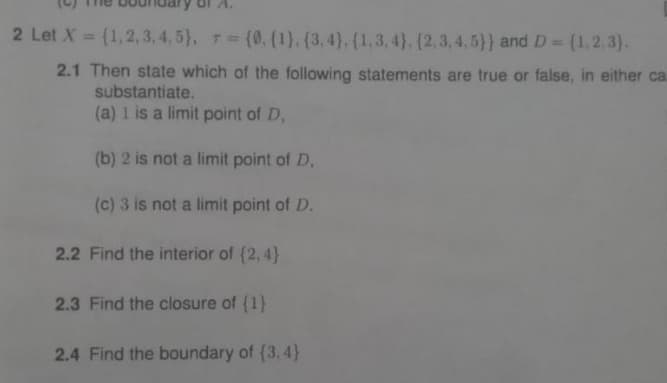 2 Let X = {1,2,3,4,5), = {0. (1), (3, 4), (1, 3, 4), (2,3,4,5)) and D = {1,2,3).
2.1 Then state which of the following statements are true or false, in either ca
substantiate.
(a) 1 is a limit point of D,
(b) 2 is not a limit point of D.
(c) 3 is not a limit point of D.
2.2 Find the interior of {2,4}
2.3 Find the closure of {1}
2.4 Find the boundary of (3.4)