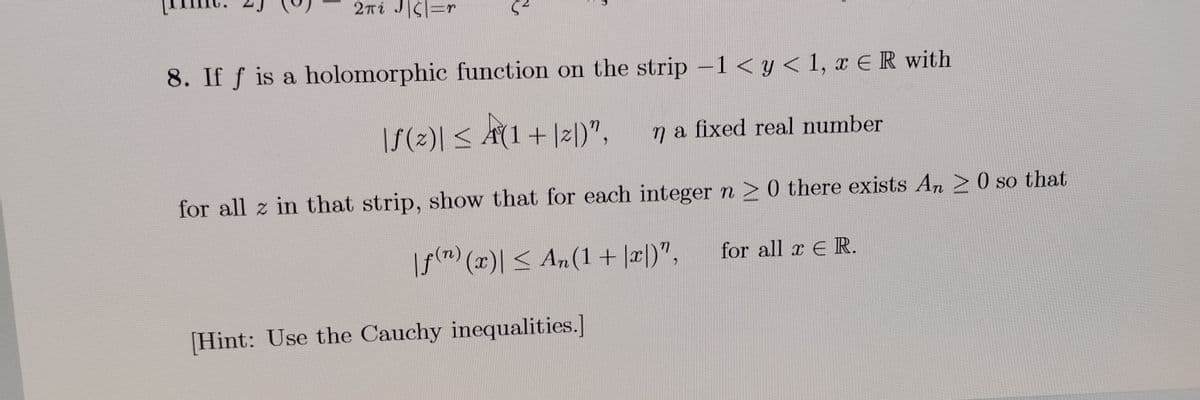 2πί J|ζ|=n
5²
8. If f is a holomorphic function on the strip -1 < y < 1, x = R with
|S (2)| ≤ A (1 + |2|)",
n a fixed real number
for all z in that strip, show that for each integer n 20 there exists An 20 so that
|f(n) (x)| ≤ An(1+x)",
[Hint: Use the Cauchy inequalities.]
for all x E R.