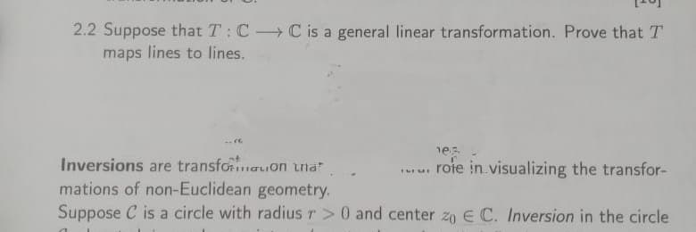 2.2 Suppose that T: CC is a general linear transformation. Prove that T
maps lines to lines.
-re
es
.. rofe in visualizing the transfor-
Inversions are transformation that.
mations of non-Euclidean geometry.
Suppose C is a circle with radius r> 0 and center zo E C. Inversion in the circle