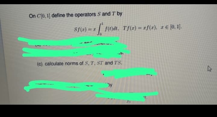 On C[0, 1] define the operators S and T by
Sf(x) = f(t)dt. Tf(x) = af (1), a € [0, 1].
r
(c) calculate norms of S, T, ST and TS.
by