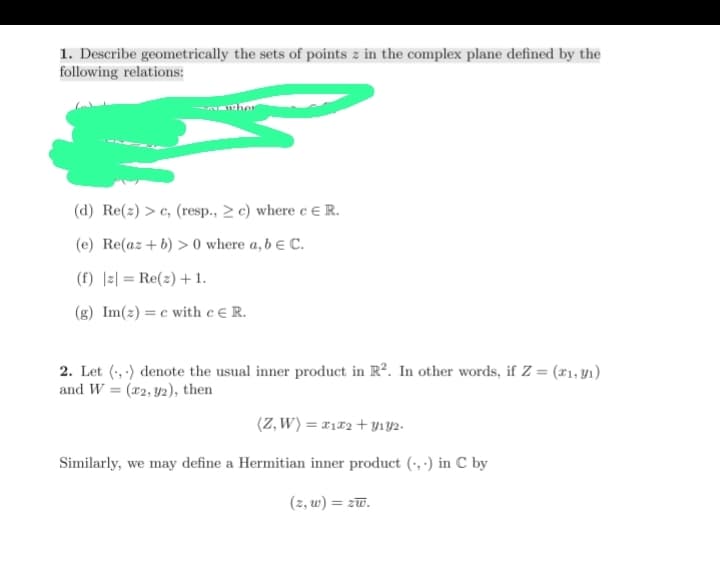 1. Describe geometrically the sets of points z in the complex plane defined by the
following relations:
(d) Re(z) >c, (resp., c) where c E R.
(e) Re(az + b) > 0 where a, b E C.
(f) | Re(z) + 1.
(g) Im(z)e with c E R.
2. Let (,) denote the usual inner product in R². In other words, if Z = (x₁, y₁)
and W=(2, 2), then
(Z, W) = x₁x₂ + Y132.
Similarly, we may define a Hermitian inner product (,) in C by
(z, w) = zw.