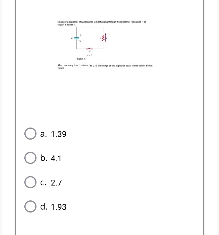 Consider a capacitor of capacitance C discharging through the resistor of resistance Rat
shown in Figure 17.
Figure 17
After how many time constants int is the charge on the capacitor equal to one- fourth it initial
value?
а. 1.39
b. 4.1
O c. 2.7
O d. 1.93
