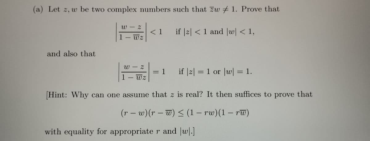 (a) Let z, w be two complex numbers such that zw 1. Prove that
W
P
1 - wz
and also that
Z
W
1 - wz
2
< 1 if |z| < 1 and |w| < 1,
= 1
if |z| = 1 or |w| = 1.
[Hint: Why can one assume that z is real? It then suffices to prove that
(r − w) (r − w) ≤ (1 − rw)(1 – rw)
-
-
-
with equality for appropriate r and w