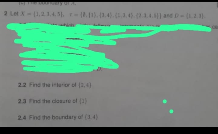 2 Let X= (1, 2, 3, 4, 5), (0, (1), (3, 4), (1,3,4), (2,3,4,5)) and D = {1,2,3).
which
2.2 Find the interior of {2,4}
2.3 Find the closure of {1}
2.4 Find the boundary of (3.4}
ca