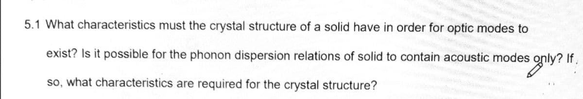 5.1 What characteristics must the crystal structure of a solid have in order for optic modes to
exist? Is it possible for the phonon dispersion relations of solid to contain acoustic modes only?
s only? If
If,
so, what characteristics are required for the crystal structure?