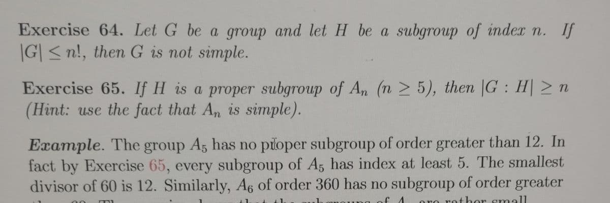 Exercise 64. Let G be a group and let H be a subgroup of index n. If
|G| ≤n!, then G is not simple.
Exercise 65. If H is a proper subgroup of An (n ≥ 5), then |G: H| ≥ n
(Hint: use the fact that An is simple).
Example. The group A5 has no proper subgroup of order greater than 12. In
fact by Exercise 65, every subgroup of A5 has index at least 5. The smallest
divisor of 60 is 12. Similarly, A6 of order 360 has no subgroup of order greater
FI
rather small