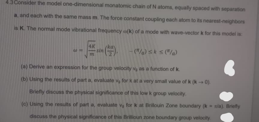 4.3 Consider the model one-dimensional monatomic chain of N atoms, equally spaced with separation
a, and each with the same mass m. The force constant coupling each atom to its nearest-neighbors
is K. The normal mode vibrational frequency (k) of a mode with wave-vector k for this model is:
W3
4K
m
sin
-("/a) ≤k ≤ (π/a)
(a) Derive an expression for the group velocity vg as a function of k.
(b) Using the results of part a, evaluate vo for k at a very small value of k (k→ 0).
Briefly discuss the physical significance of this low k group velocity.
(c) Using the results of part a, evaluate vo for k at Brillouin Zone boundary (k = x/a). Briefly
discuss the physical significance of this Brillioun zone boundary group velocity.