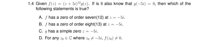 1.4 Given f(2) = (z + 5i)12g(2). If is it also know that g(-5i) = 0, then which of the
following statements is true?
A. f has a zero of order seven(12) at z = -5i.
B. f has a zero of order eight(13) at z = -5i.
C. g has a simple zero z = -5i.
D. For any z0 € C where zo # -5i, f(20) # 0.
