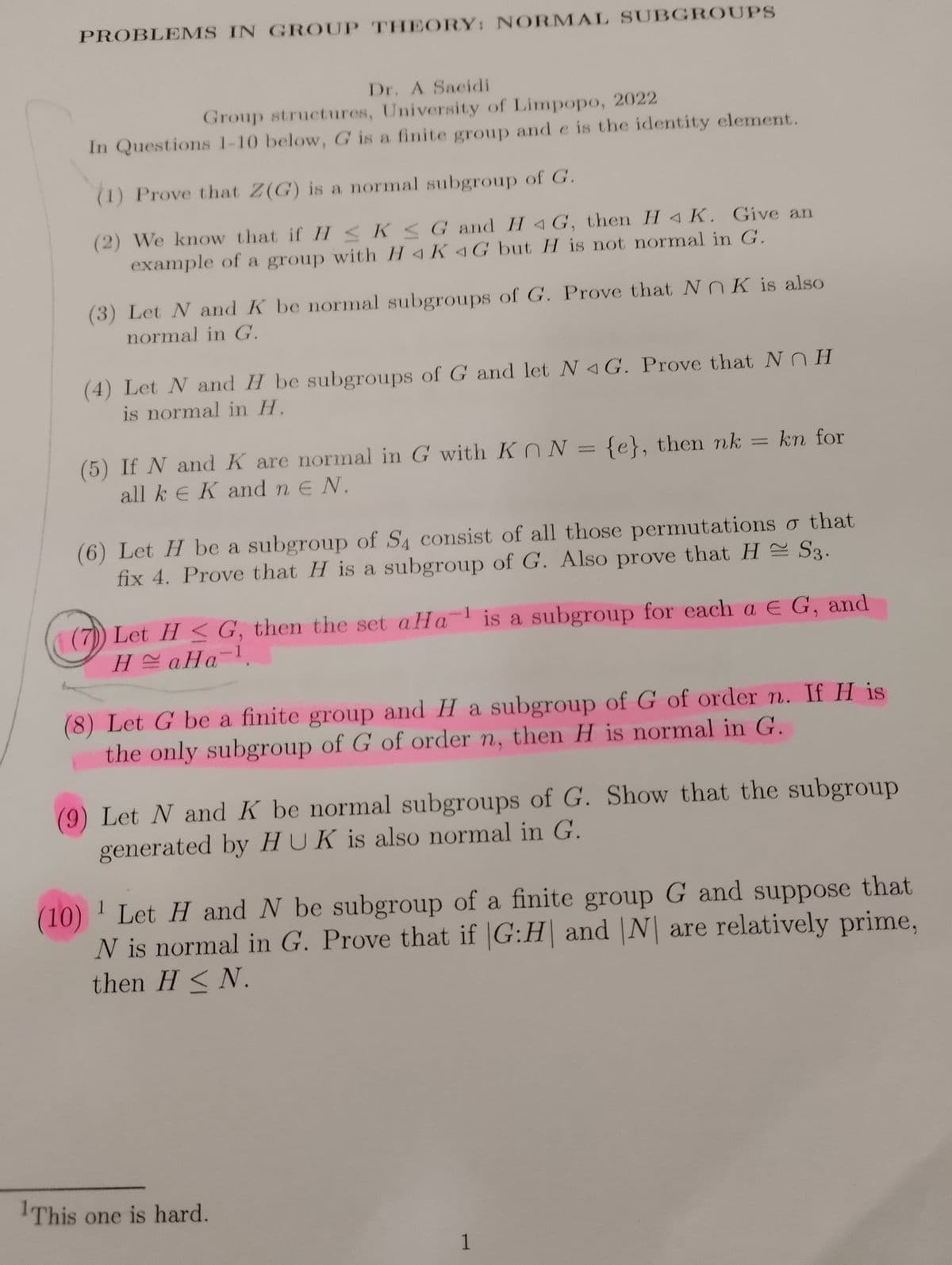 PROBLEMS IN GROUP THEORY: NORMAL SUBGROUPS
Dr. A Sacidi
Group structures, University of Limpopo, 2022
In Questions 1-10 below, G is a finite group and e is the identity element.
(1) Prove that Z(G) is a normal subgroup of G.
(2) We know that if HKG and HG, then H4 K. Give an
example of a group with HAK4G but H is not normal in G.
(3) Let N and K be normal subgroups of G. Prove that NOK is also
normal in G.
(4) Let N and H be subgroups of G and let N 4G. Prove that NH
is normal in H.
(5) If N and K are normal in G with Kn N = {e}, then nk
all ke K and n E N.
=
(6) Let H be a subgroup of S4 consist of all those permutations o that
fix 4. Prove that H is a subgroup of G. Also prove that H = S3.
kn for
1
(7) Let H≤ G, then the set aHa is a subgroup for each a € G, and
HaHa-¹.
1
(8) Let G be a finite group and H a subgroup of G of order n. If H is
the only subgroup of G of order n, then H is normal in G.
(9) Let N and K be normal subgroups of G. Show that the subgroup
generated by HUK is also normal in G.
This one is hard.
1
(10)
¹ Let H and N be subgroup of a finite group G and suppose that
N is normal in G. Prove that if |G:H and N are relatively prime,
then H<N.
1