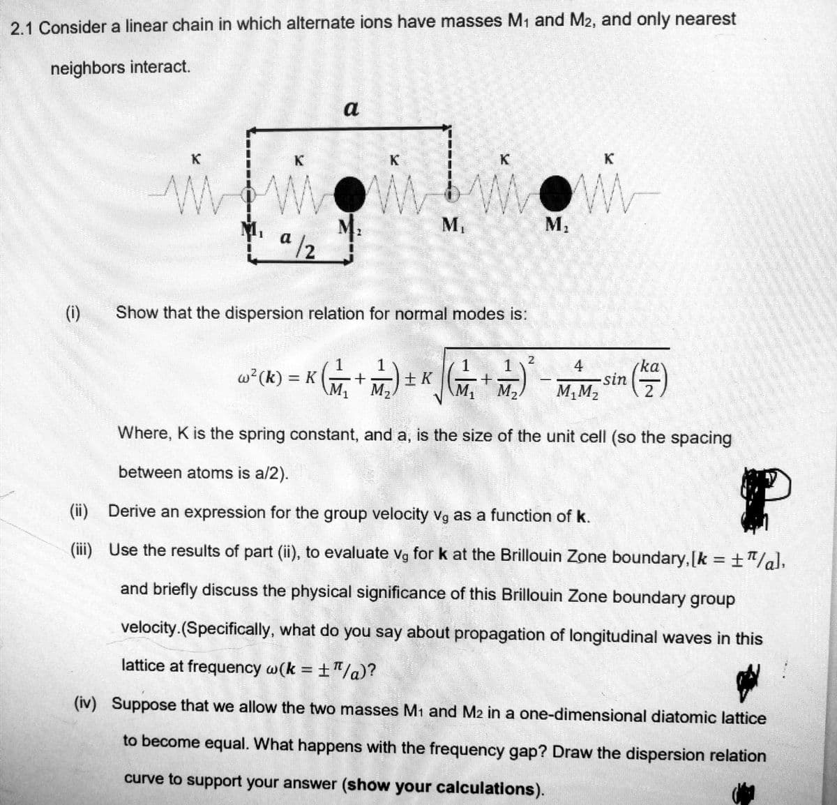 2.1 Consider a linear chain in which alternate ions have masses M₁ and M2, and only nearest
neighbors interact.
(1)
a/2
a
M₂
K
M₁
Show that the dispersion relation for normal modes is:
w ² (K) = K (1/₂ + 1/₂) + K
2
1
1
(₁+₂)
C
M₂
K
W
4
M₁M₂
-sin
(ka)
2
Where, K is the spring constant, and a, is the size of the unit cell (so the spacing
between atoms is a/2).
P
(ii) Derive an expression for the group velocity vg as a function of k.
(iii)
Use the results of part (ii), to evaluate vg for k at the Brillouin Zone boundary,[k = ±¹],
and briefly discuss the physical significance of this Brillouin Zone boundary group
velocity.(Specifically, what do you say about propagation of longitudinal waves in this
lattice at frequency w(k = ±"/a)?
(iv) Suppose that we allow the two masses M₁ and M2 in a one-dimensional diatomic lattice
to become equal. What happens with the frequency gap? Draw the dispersion relation
curve to support your answer (show your calculations).