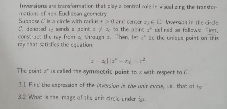 Inversions are transformation that play a central role in visualizing the transfor-
mations of non-Euclidean geometry.
Suppose C is a circle with radius r> 0 and center zo E C. Inversion in the circle
C, denoted ic sends a point z zo to the point z" defined as follows: First,
construct the ray from zo through 2. Then, let z* be the unique point on this
ray that satisfies the equation:
|zzo|-|z* = 20 = r².
-
The point z is called the symmetric point to z with respect to C.
3.1 Find the expression of the inversion in the unit circle, i.e. that of igi
3.2 What is the image of the unit circle under işı.