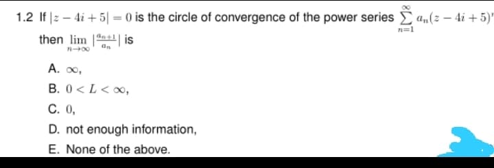 1.2 If |z – 4i + 5| = 0 is the circle of convergence of the power series E an(z – 4i + 5)'
n=1
then lim |n| is
n00
A. 0,
B. 0 < L< 0,
C. 0,
D. not enough information,
E. None of the above.
