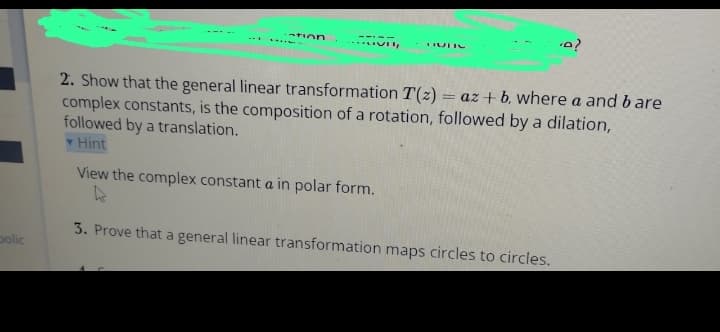 polic
-tion
Vi
DULC
.A?
2. Show that the general linear transformation T(z) = az + b. where a and bare
complex constants, is the composition of a rotation, followed by a dilation,
followed by a translation.
Hint
View the complex constant a in polar form.
to
3. Prove that a general linear transformation maps circles to circles.