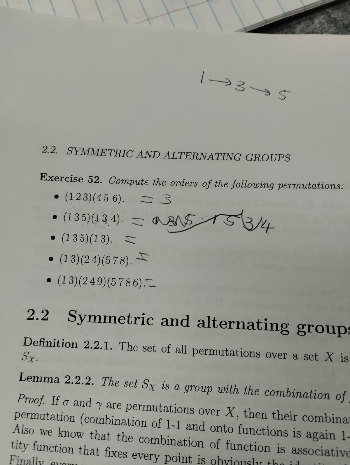 2.2. SYMMETRIC AND ALTERNATING GROUPS
Exercise 52. Compute the orders of the following permutations:
(123) (4 5 6).
= 3
→35
● S
(135) (13.4). — 153/14
• (135)(13).
● (13)(24) (578). I
(13)(249) (5 786).
●
MANS
evor
2.2 Symmetric and alternating groups
Definition 2.2.1. The set of all permutations over a set X is
Sx.
Lemma 2.2.2. The set Sx is a group with the combination of
Proof. If o and y are permutations over X, then their combinat
permutation (combination of 1-1 and onto functions is again 1-
Also we know that the combination of function is associative
tity function that fixes every point is obviously the in
Finally