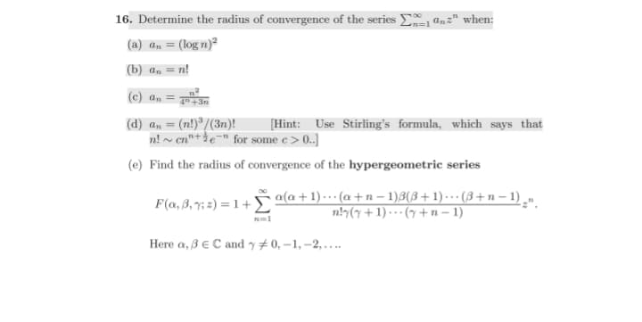 16. Determine the radius of convergence of the series an" when:
(a) an = (logn)²
(b) an = n!
n=1
(c) an = 4 +3m
(d) a₁ = (n!)³/(3n)!
[Hint: Use Stirling's formula, which says that
n!~ene" for some e > 0..]
(e) Find the radius of convergence of the hypergeometric series
F(a, 3₁ %; z) = 1 + a(a + 1) ... (a+n− 1)3(3+1) ··· (3 + n − 1) ¸n
n!y(y + 1) (y + n − 1)
n=1
Here a, 3 € C and y# 0,-1, -2,....