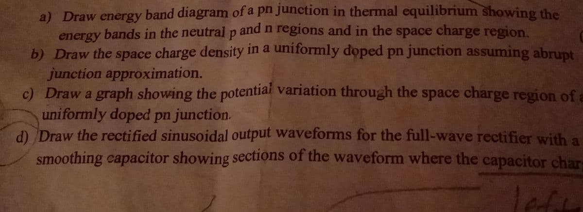a) Draw energy band diagram of a pn junction in thermal equilibrium showing the
energy bands in the neutral p and n regions and in the space charge region.
b) Draw the space charge density in a uniformly doped pn junction assuming abrupt
junction approximation.
c) Draw a graph showing the potential variation through the space charge region of
uniformly doped pn junction.
d) Draw the rectified sinusoidal output waveforms for the full-wave rectifier with a
smoothing capacitor showing sections of the waveform where the capacitor char