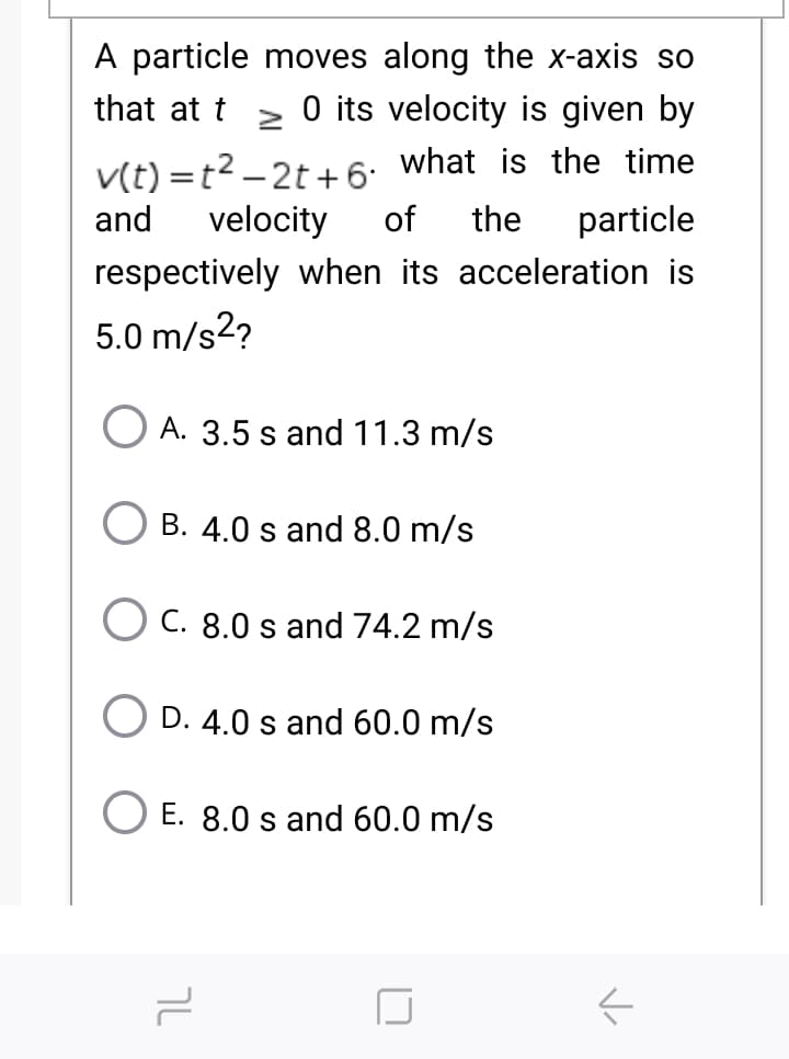 A particle moves along the x-axis so
O its velocity is given by
that at t
v(t) =t2 – 2t +6: what is the time
of
and
velocity
the
particle
respectively when its acceleration is
5.0 m/s2?
A. 3.5 s and 11.3 m/s
B. 4.0 s and 8.0 m/s
C. 8.0 s and 74.2 m/s
D. 4.0 s and 60.0 m/s
E. 8.0 s and 60.0 m/s
