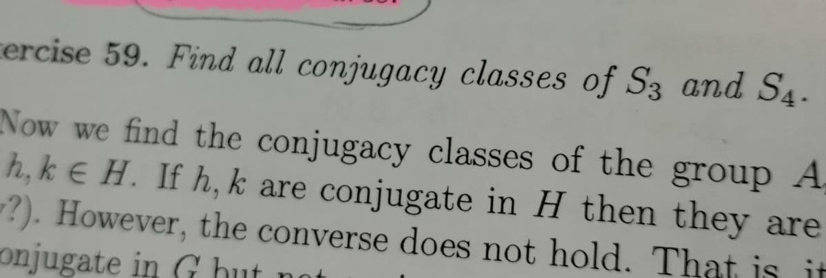 ercise 59. Find all conjugacy classes of S3 and S4.
Now we find the conjugacy classes of the group A
h, ke H. If h, k are conjugate in H then they are
?). However, the converse does not hold. That is it
onjugate in Ghut no