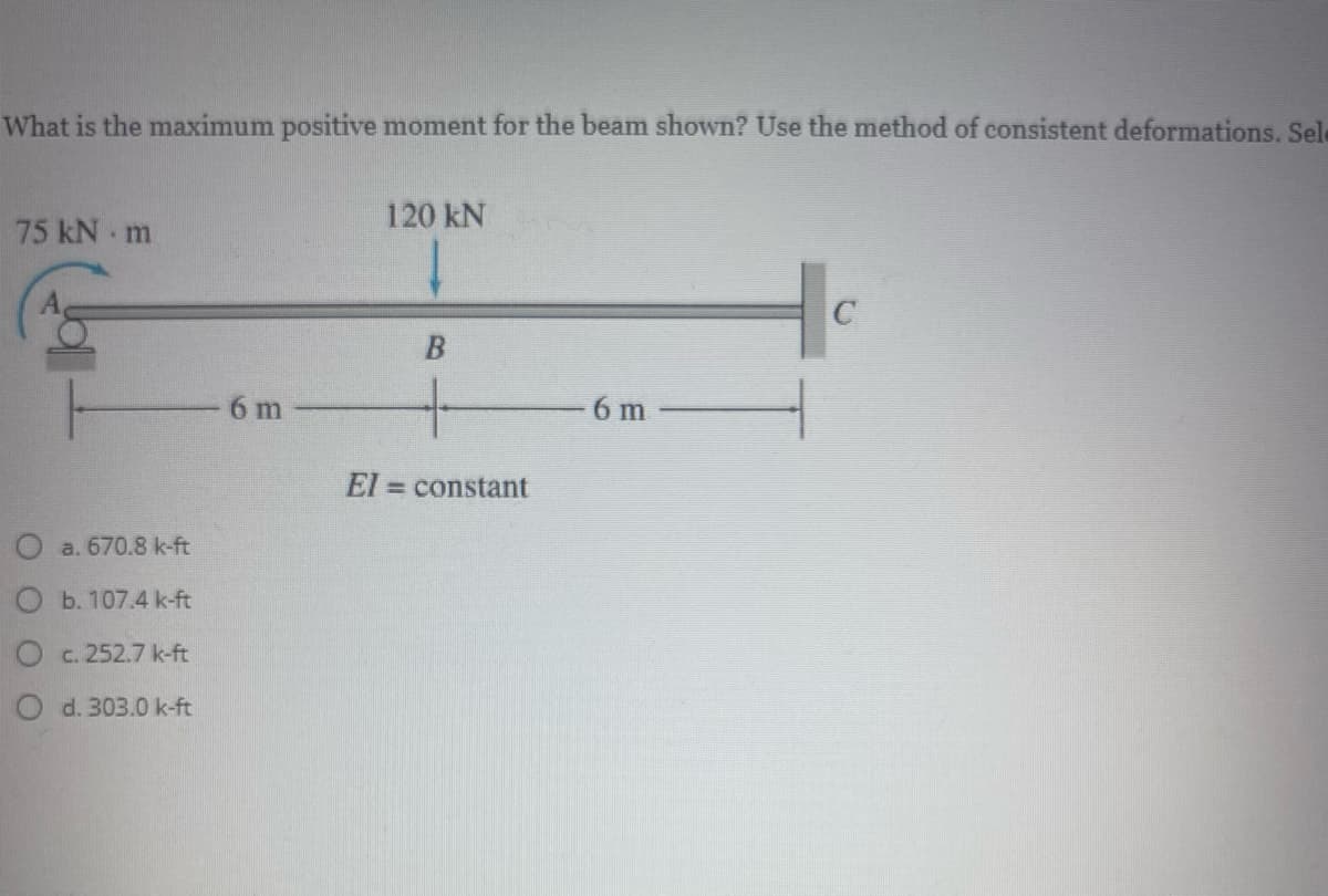 What is the maximum positive moment for the beam shown? Use the method of consistent deformations, Sele
120 kN
75 kN m
6 m
6 m
El = constant
a. 670.8 k-ft
b. 107.4 k-ft
c. 252.7 k-ft
O d.303.0 k-ft
