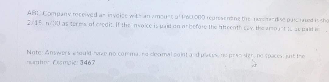 ABC Company reccived an invoice with an amount of P60.000 representing the merchandise purchased is sho
2/15. n/30 as terms of credit. If the invoice is paid on or before the fifteenth day, the amount to bc paid is:
Note: Answers should have no comma, no decimal point and places, no peso sign, no spaces: just the
number. Example: 3467
