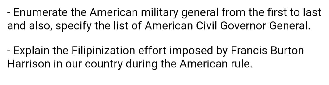 - Enumerate the American military general from the first to last
and also, specify the list of American Civil Governor General.
- Explain the Filipinization effort imposed by Francis Burton
Harrison in our country during the American rule.
