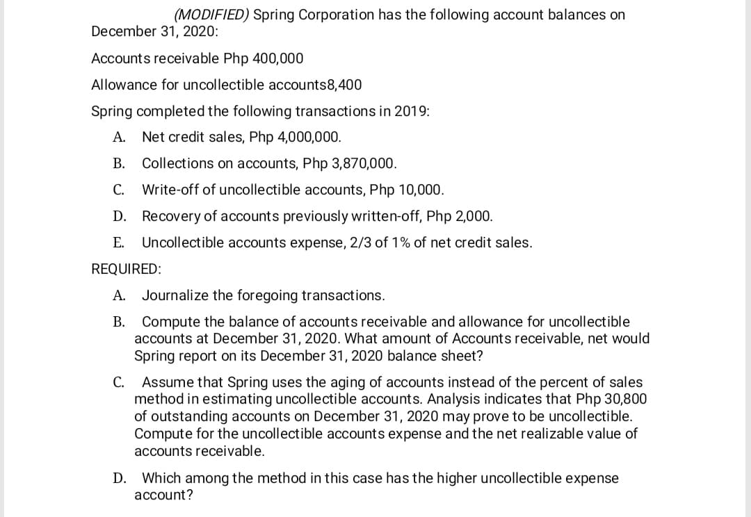 (MODIFIED) Spring Corporation has the following account balances on
December 31, 2020:
Accounts receivable Php 400,000
Allowance for uncollectible accounts8,400
Spring completed the following transactions in 2019:
А.
Net credit sales, Php 4,000,000.
В.
Collections on accounts, Php 3,870,000.
С.
Write-off of uncollectible accounts, Php 10,000.
D. Recovery of accounts previously written-off, Php 2,000.
Е.
Uncollectible accounts expense, 2/3 of 1% of net credit sales.
REQUIRED:
A. Journalize the foregoing transactions.
Compute the balance of accounts receivable and allowance for uncollectible
accounts at December 31, 2020. What amount of Accounts receivable, net would
Spring report on its December 31, 2020 balance sheet?
Assume that Spring uses the aging of accounts instead of the percent of sales
method in estimating uncollectible accounts. Analysis indicates that Php 30,800
of outstanding accounts on December 31, 2020 may prove to be uncollectible.
Compute for the uncollectible accounts expense and the net realizable value of
accounts receivable.
С.
Which among the method in this case has the higher uncollectible expense
account?
D.
