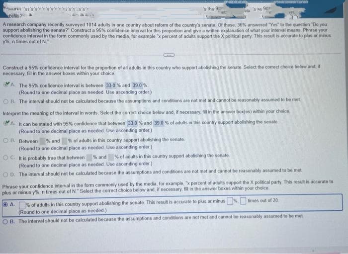 guuru
s he 9er
A research company recently surveyed 1014 adults in one country about reform of the country's senate. Of these, 36% answered "Yes" to the question Do you
support abolishing the senate?" Construct a 95% confidence interval for this proportion and give a written explanation of what your interval means. Phrase your
confidence interval in the form commonly used by the media, for example "x percent of adults support the X political party This result is accurate to plus or minus
y%, n times out of N"
Construct a 95% confidence interval for the proportion of all adults in this country who support abolishing the senate. Select the correct choice below and, i
necessary, fill in the answer boxes within your choice.
A, The 95% confidence interval is between 33.0 % and 39.0 %
(Round to one decimal place as needed. Use ascending order)
O B. The interval should not be calculated because the assumptions and conditions are not met and cannot be reasonably assumed to be met
Interpret the meaning of the interval in words. Select the correct choice below and, if necessary, fil in the answer box(es) within your choice
A It can be stated with 95% confidence that between 33.0 % and 39.0 % of adults in this country support abolishing the senate
(Round to one decimal place as needed Use ascending order.)
O B. Between
% and
% of adults in this country support abolishing the senate
(Round to one decimal place as needed Use ascending order)
% of adults in this country support abolishing the senate
OC. It is probably true that between
(Round to one decimal place as needed. Use ascending order)
O D. The interval should not be calculated because the assumptions and conditions are not met and cannot be reasonably assumed to be met
% and
Phrase your confidence interval in the form commonly used by the media, for example, x percent of adults support the X political party. This result is accurate to
plus or minus y%, n times out of N" Select the corect choice below and, if necessary, fill in the answer boxes within your choice
O A. % of adults in this country support abolishing the senate This result is accurate to plus or minus%. times out of 20
(Round to one decimal place as needed.)
O B. The interval should not be calculated because the assumptions and conditions are not met and cannot be reasonably assumed to be met
