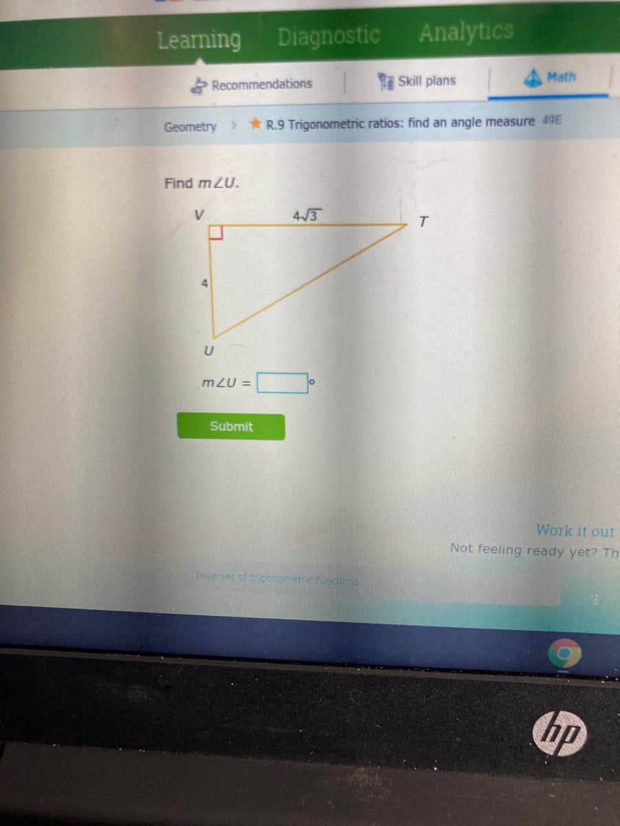 Learning Diagnostic Analytics
Recommendations
Skill plans
Math
Geometry >
* R.9 Trigonometric ratios: find an angle measure 49E
Find mZU.
V
4/3
mZU =
Submit
Work it out
Not feeling ready yet? Th
Inverses of trigonometric funccions
