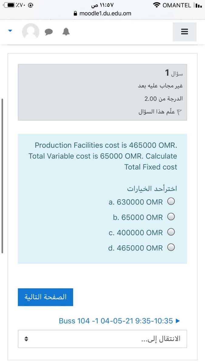 ۱:57 ۱ ص
A moodle1.du.edu.om
0ZV• @
OMANTEL lı.
سؤال 1
غير مجاب علیه بعد
الدرجة من 0 2.0
علم هذا السؤال
Production Facilities cost is 465000 OMR.
Total Variable cost is 65000 OMR. Calculate
Total Fixed cost
اخترأحد الخيارات
a. 630000 OMR
b. 65000 OMR
c. 400000 OMR
d. 465000 OMR
الصفحة التالية
Buss 104 -1 04-05-21 9:35-10:35 ►
الانتقال إلى. . .
