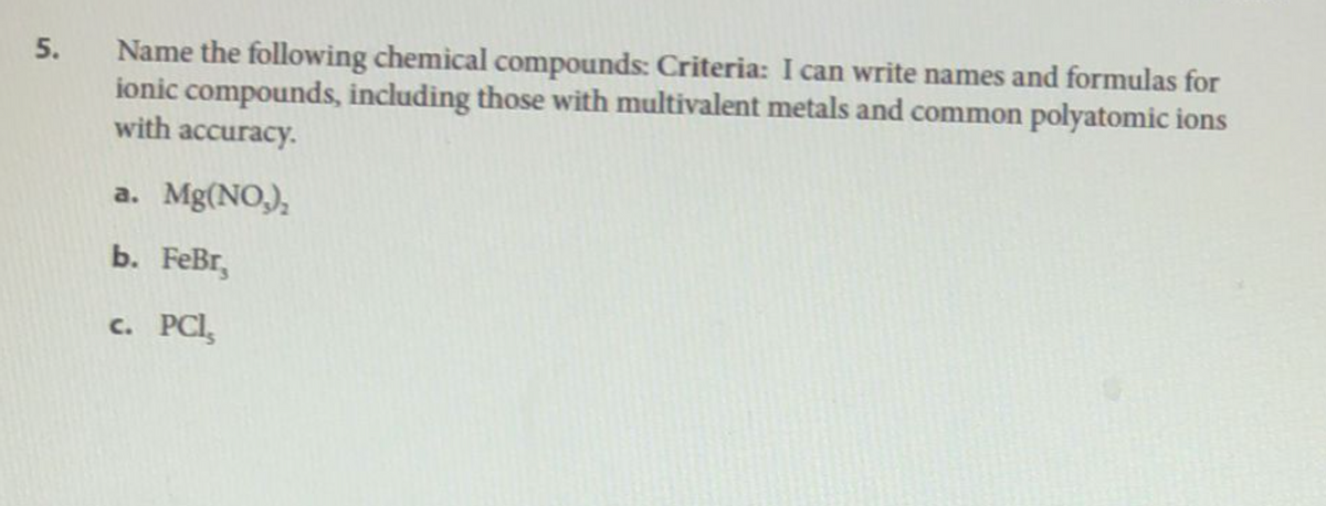 5.
Name the following chemical compounds: Criteria: I can write names and formulas for
ionic compounds, including those with multivalent metals and common polyatomic ions
with accuracy.
a. Mg(NO₂)₂
b. FeBr,
c. PCI,