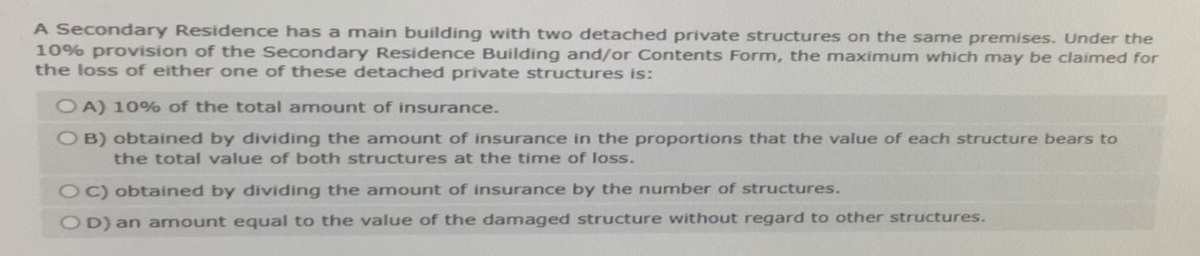 A Secondary Residence has a main building with two detached private structures on the same premises. Under the
10% provision of the Secondary Residence Building and/or Contents Form, the maximum which may be claimed for
the loss of either one of these detached private structures is:
OA) 10% of the total amount of insurance.
OB) obtained by dividing the amount of insurance in the proportions that the value of each structure bears to
the total value of both structures at the time of loss.
OC) obtained by dividing the amount of insurance by the number of structures.
OD) an amount equal to the value of the damaged structure without regard to other structures.