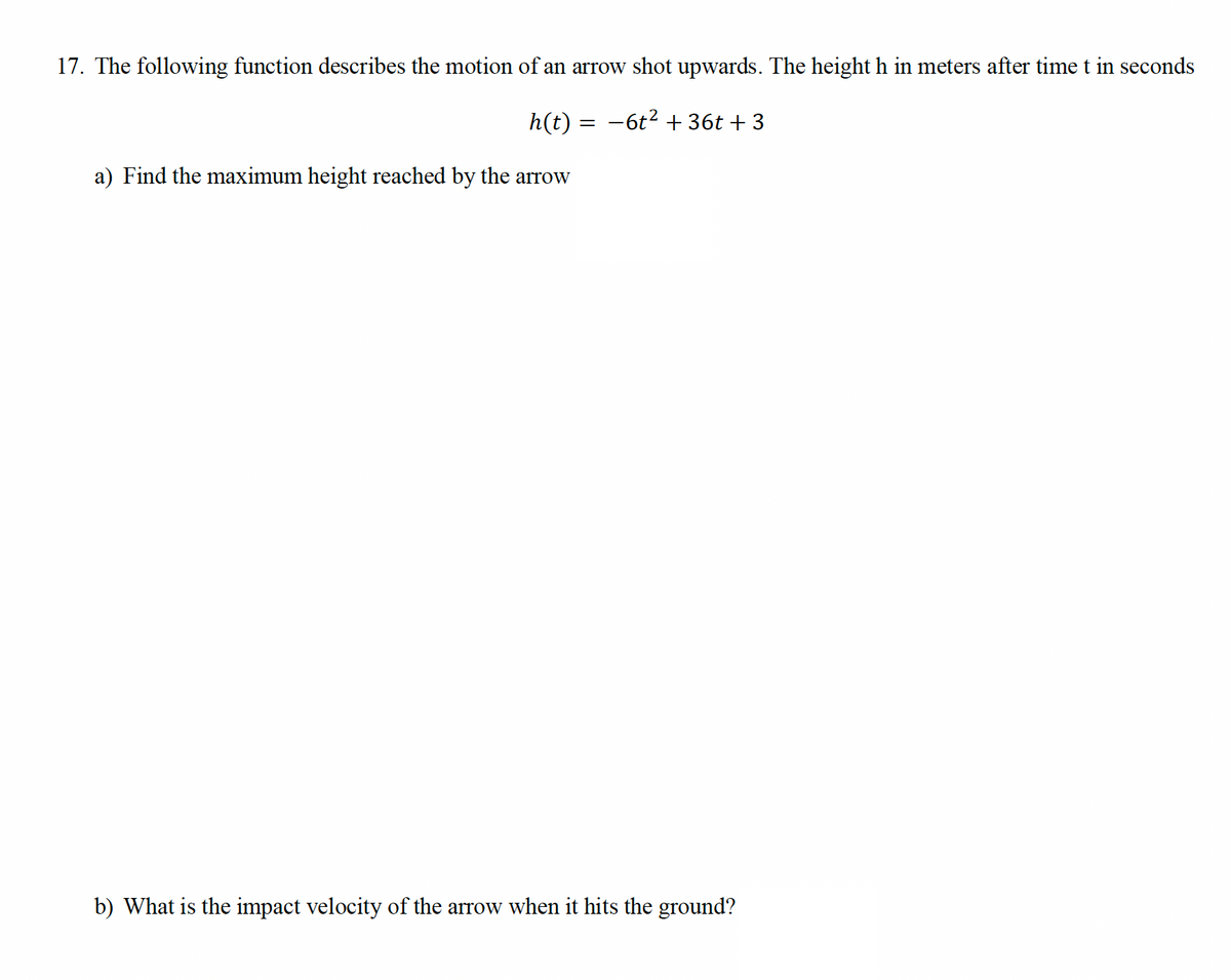 17. The following function describes the motion of an arrow shot upwards. The height h in meters after time t in seconds
h(t) -6t² + 36t+3
a) Find the maximum height reached by the arrow
=
b) What is the impact velocity of the arrow when it hits the ground?