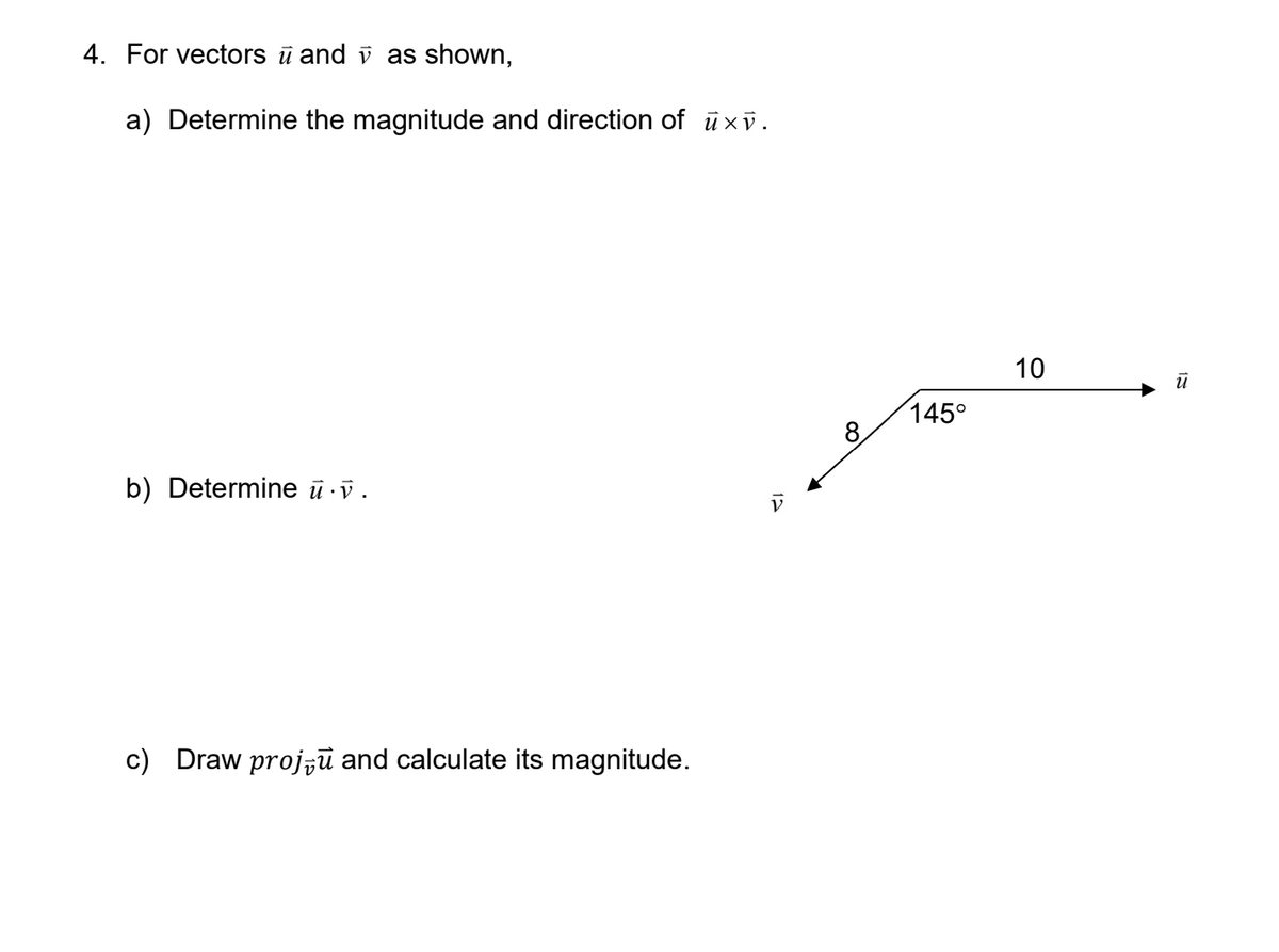 4. For vectors ū and v as shown,
a) Determine the magnitude and direction of ūxv.
10
145°
8
b) Determine ū v.
c) Draw proj,ū and calculate its magnitude.
12
