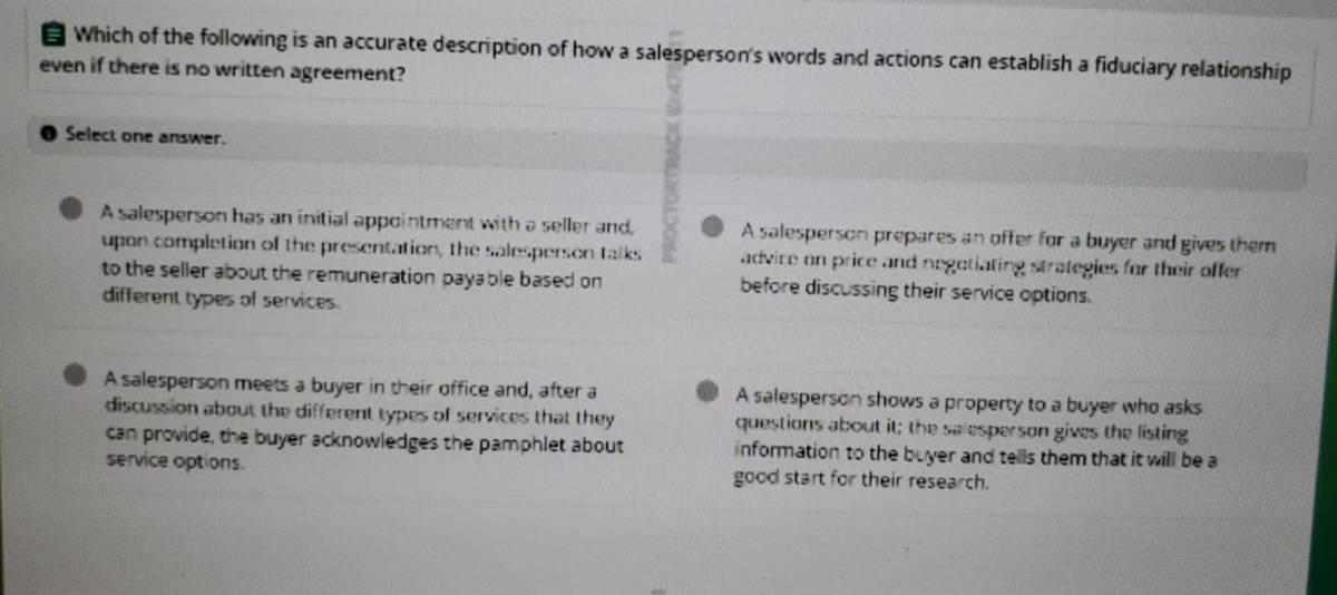 Which of the following is an accurate description of how a salesperson's words and actions can establish a fiduciary relationship
even if there is no written agreement?
Select one answer.
A salesperson has an initial appointment with a seller and,
upon completion of the presentation, the salesperson talks
to the seller about the remuneration payable based on
different types of services.
A salesperson prepares an offer for a buyer and gives therm
advice on price and negotiating strategies for their offer
before discussing their service options.
A salesperson meets a buyer in their office and, after a
discussion about the different types of services that they
can provide, the buyer acknowledges the pamphlet about
service options.
A salesperson shows a property to a buyer who asks
questions about it; the salesperson gives the listing
information to the buyer and tells them that it will be a
good start for their research.